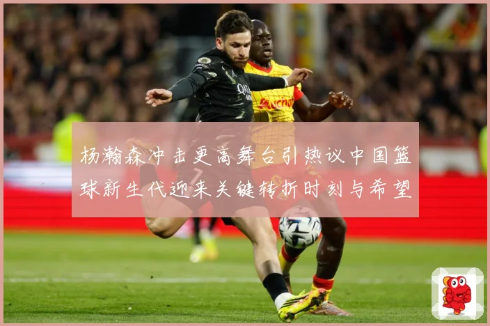 杨瀚森冲击更高舞台引热议中国篮球新生代迎来关键转折时刻与希望解析-深度解析