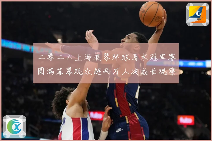 二零二六上海浪琴环球马术冠军赛圆满落幕观众超两万人次成长观察-深度解析