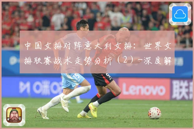 中国女排对阵意大利女排：世界女排联赛战术走势分析（2）-深度解析