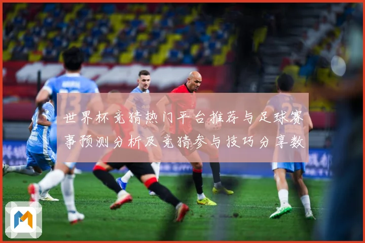 世界杯竞猜热门平台推荐与足球赛事预测分析及竞猜参与技巧分享数据研判-深度解析