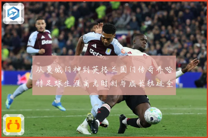 从曼城门神到英格兰国门传奇乔哈特足球生涯高光时刻与成长轨迹全解析-深度解析