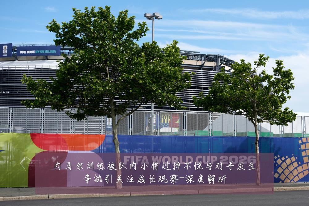内马尔训练被队内小将过掉不悦与对手发生争执引关注成长观察-深度解析